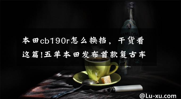 本田cb190r怎么换挡,干货看这篇!五羊本田发布首款复古车CB190SS和带ABS的CB190R