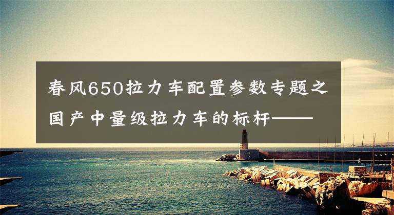 春风650拉力车配置参数专题之国产中量级拉力车的标杆——春风650MT实测