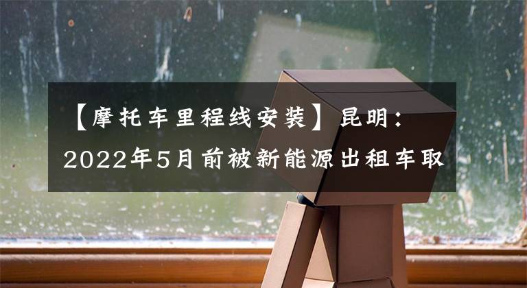 【摩托车里程线安装】昆明:2022年5月前被新能源出租车取代的补贴近8万元。