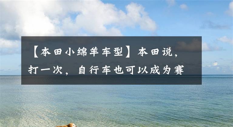 【本田小绵羊车型】本田说，打一次，自行车也可以成为赛车。
