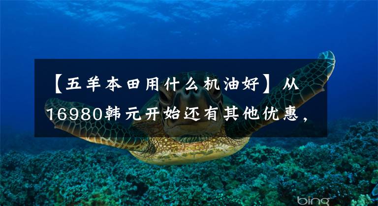 【五羊本田用什么机油好】从16980韩元开始还有其他优惠,欧阳-本田国4“孟派190”升级上市