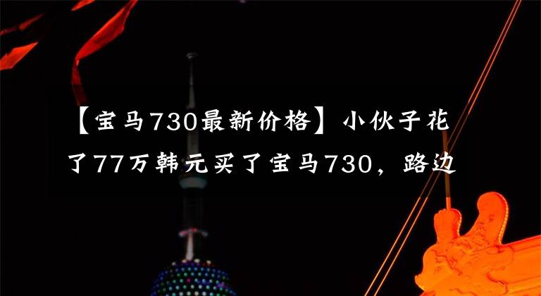 【宝马730最新价格】小伙子花了77万韩元买了宝马730,路边悄悄地掀开前盖,看着发动机时露出高兴的微笑。