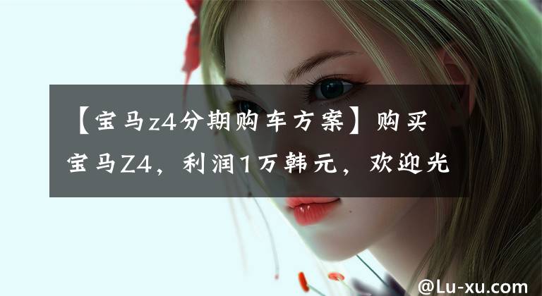 【宝马z4分期购车方案】购买宝马Z4,利润1万韩元,欢迎光临