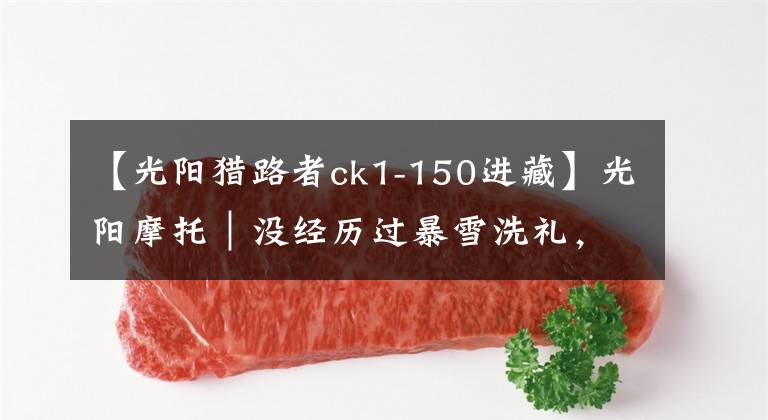 【光阳猎路者ck1-150进藏】光阳摩托｜没经历过暴雪洗礼，白走一遭川藏线