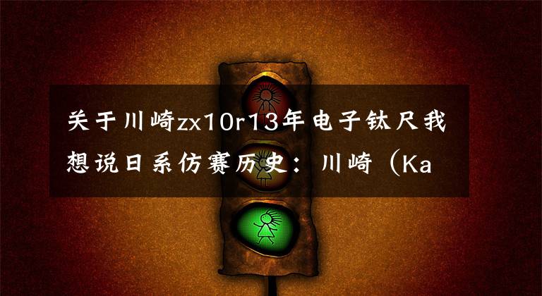 关于川崎zx10r13年电子钛尺我想说日系仿赛历史:川崎(Kawasaki)ZX-10R