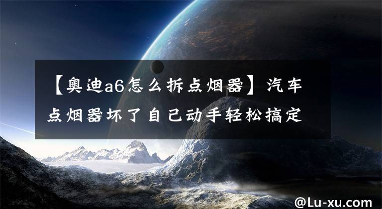 【奥迪a6怎么拆点烟器】汽车点烟器坏了自己动手轻松搞定