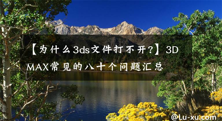 【为什么3ds文件打不开?】3DMAX常见的八十个问题汇总