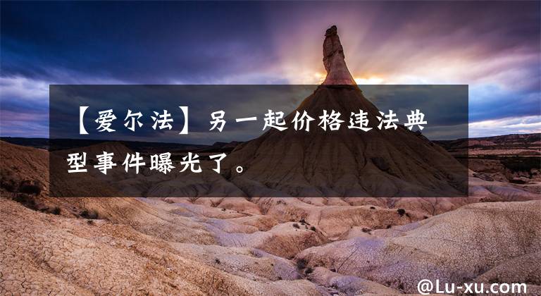 【爱尔法】另一起价格违法典型事件曝光了。