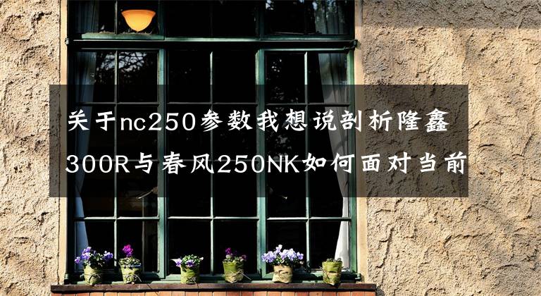 关于nc250参数我想说剖析隆鑫300R与春风250NK如何面对当前的7位摩托竞争者!