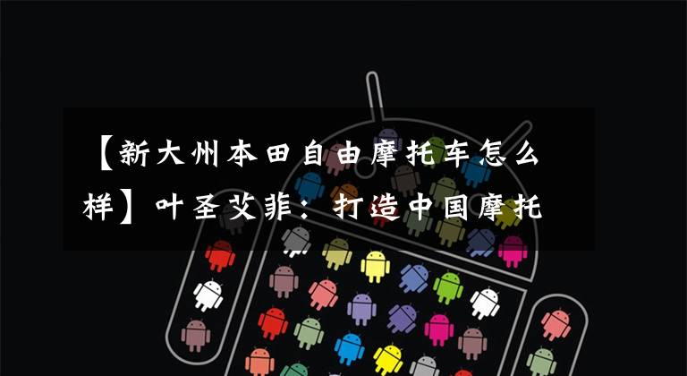 【新大州本田自由摩托车怎么样】叶圣艾菲：打造中国摩托车最强大的大脑