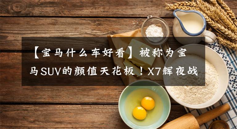 【宝马什么车好看】被称为宝马SUV的颜值天花板!X7辉夜战场限量版,比奔驰GLS更经济吗?