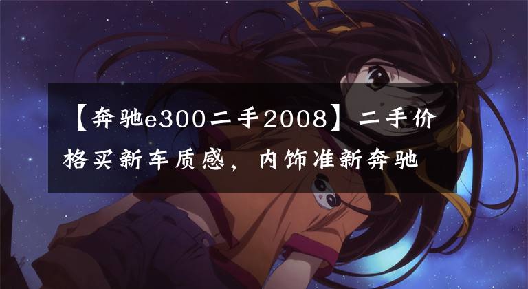 【奔驰e300二手2008】二手价格买新车质感，内饰准新奔驰E300L气质独到