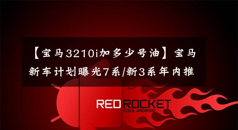【宝马3210i加多少号油】宝马新车计划曝光7系/新3系年内推出