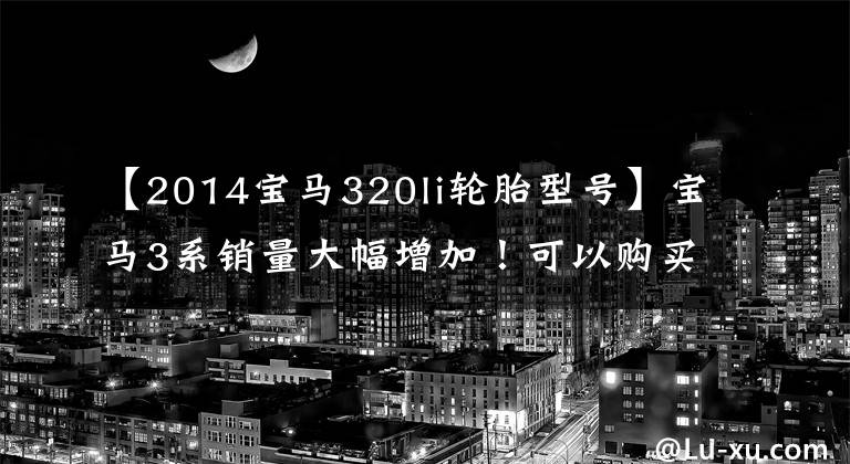 【2014宝马320li轮胎型号】宝马3系销量大幅增加!可以购买入门320Li吗?宝马客人试驾后会告诉你答案