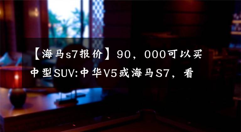 【海马s7报价】90，000可以买中型SUV:中华V5或海马S7，看到内脏后果断选择海马。