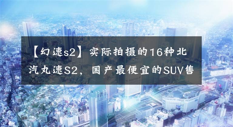 【幻速s2】实际拍摄的16种北汽丸速S2，国产最便宜的SUV售价只有5万韩元！