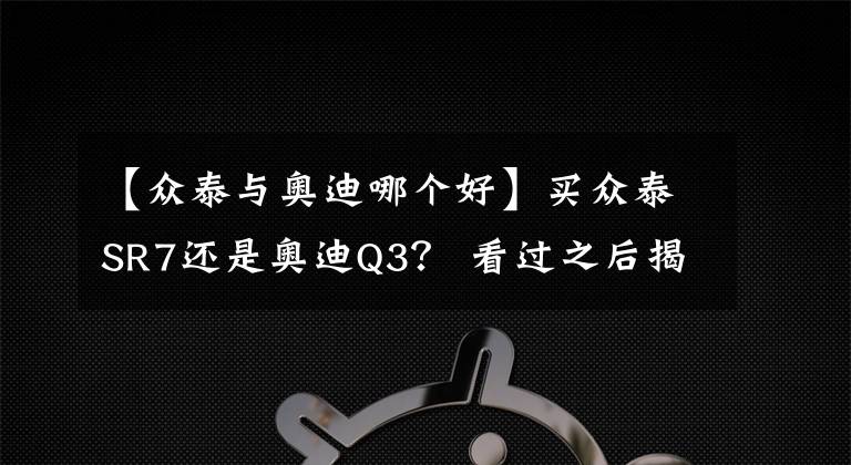 【众泰与奥迪哪个好】买众泰SR7还是奥迪Q3? 看过之后揭晓答案