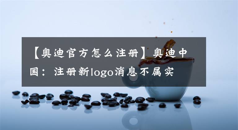 【奥迪官方怎么注册】奥迪中国:注册新logo消息不属实