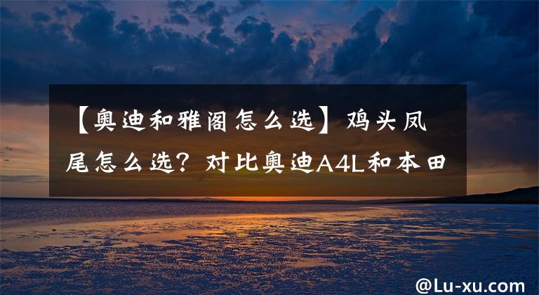 【奥迪和雅阁怎么选】鸡头凤尾怎么选?对比奥迪A4L和本田雅阁,大家一目了然