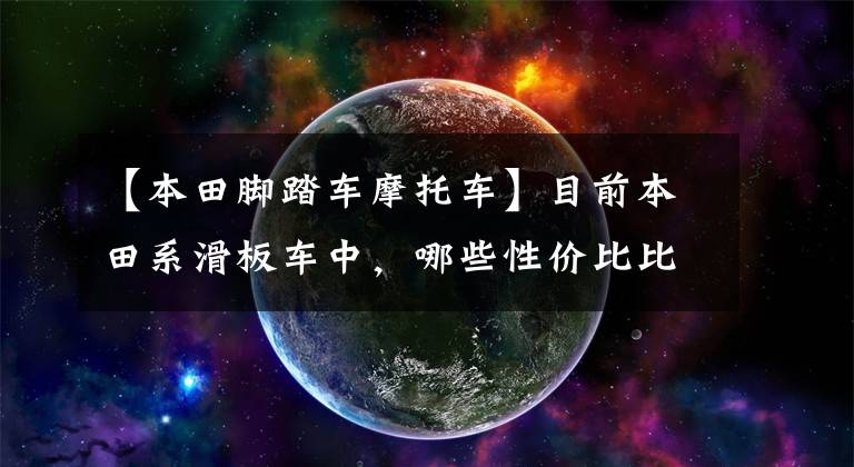 【本田脚踏车摩托车】目前本田系滑板车中,哪些性价比比较高?在同类车型中比较占优势