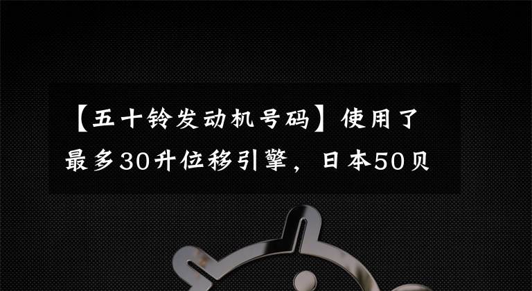 【五十铃发动机号码】使用了最多30升位移引擎,日本50贝尔GIGA卡车历史发展科普
