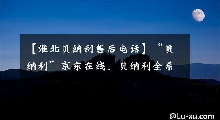 【淮北贝纳利售后电话】“贝纳利”京东在线，贝纳利全系车型最高折扣3000韩元