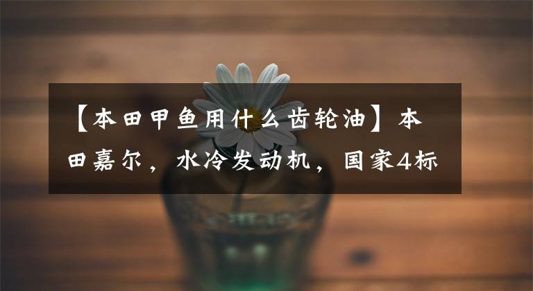 【本田甲鱼用什么齿轮油】本田嘉尔,水冷发动机,国家4标准,摩洛行通勤2,高级踏板代表。