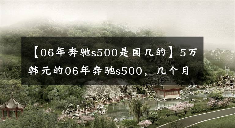 【06年奔驰s500是国几的】5万韩元的06年奔驰s500,几个月来没有人买