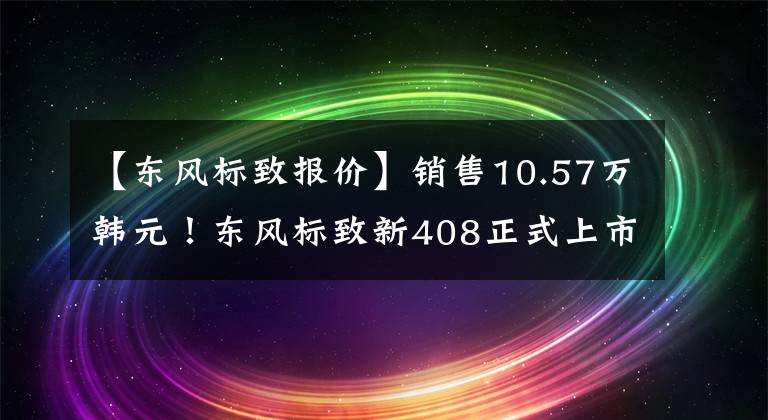 【东风标致报价】销售10.57万韩元！东风标致新408正式上市，“降价增加”能挽回市长/市场份额吗？