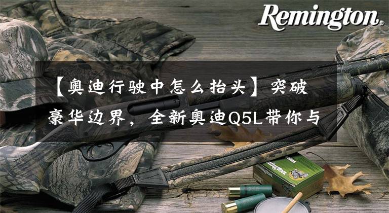 【奥迪行驶中怎么抬头】突破豪华边界,全新奥迪Q5L带你与世界实时互联