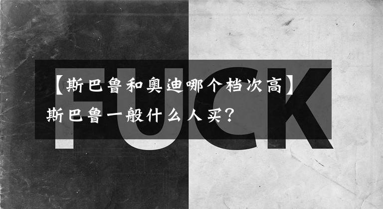 【斯巴鲁和奥迪哪个档次高】斯巴鲁一般什么人买？