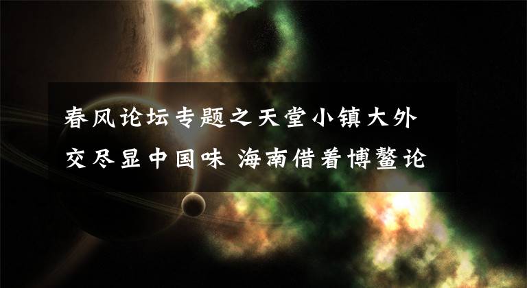 春风论坛专题之天堂小镇大外交尽显中国味 海南借着博鳌论坛的春风顺势发展