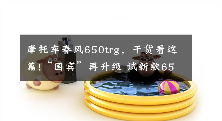 摩托车春风650trg，干货看这篇!“国宾”再升级 试新款650TR-G