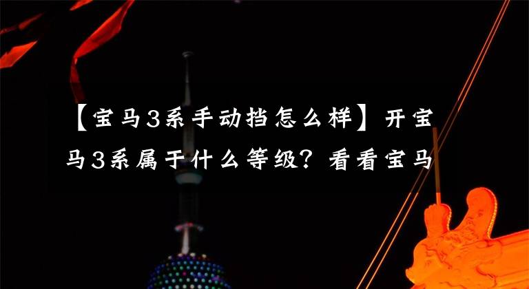 【宝马3系手动挡怎么样】开宝马3系属于什么等级?看看宝马3系列的背景有多硬就知道了