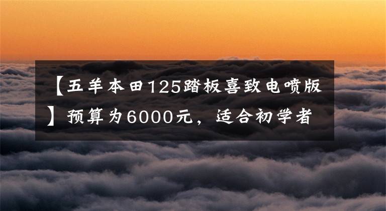 【五羊本田125踏板喜致电喷版】预算为6000元，适合初学者的几辆机车，第二辆颜值高，第三辆适合毛阵