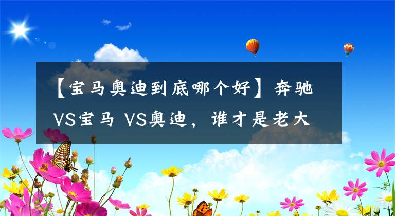 【宝马奥迪到底哪个好】奔驰 VS宝马 VS奥迪,谁才是老大?BBA数据对比