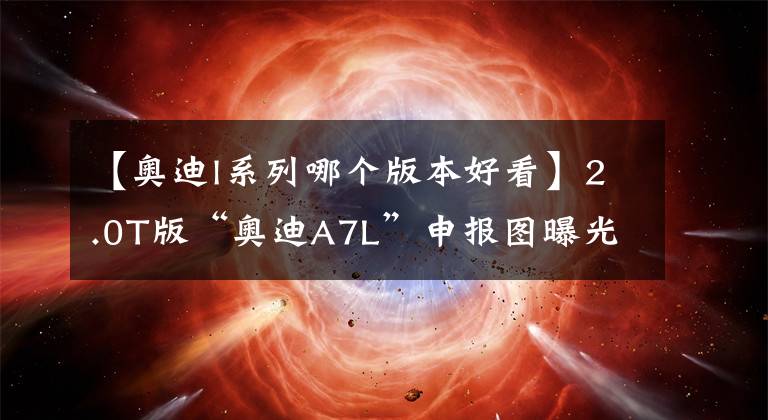 【奥迪l系列哪个版本好看】2.0T版“奥迪A7L”申报图曝光，价格控制在50万内，白色版颜值高