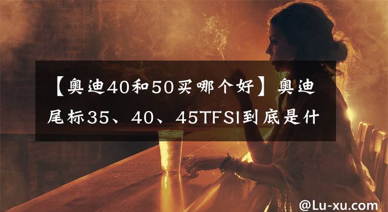 【奥迪40和50买哪个好】奥迪尾标35、40、45TFSI到底是什么意思？你知道多少？