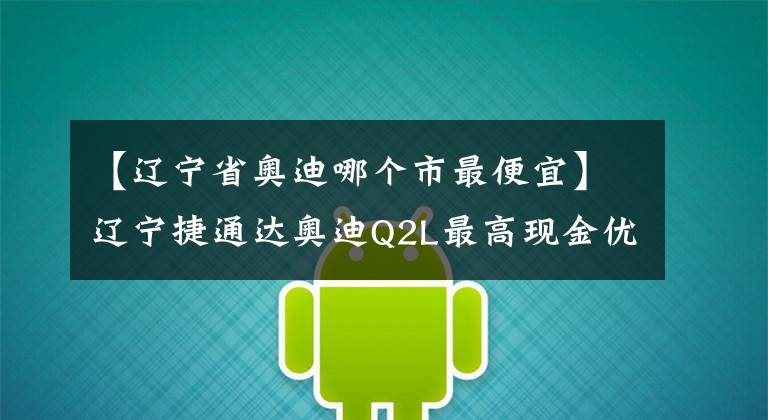 【辽宁省奥迪哪个市最便宜】辽宁捷通达奥迪Q2L最高现金优惠4.8万