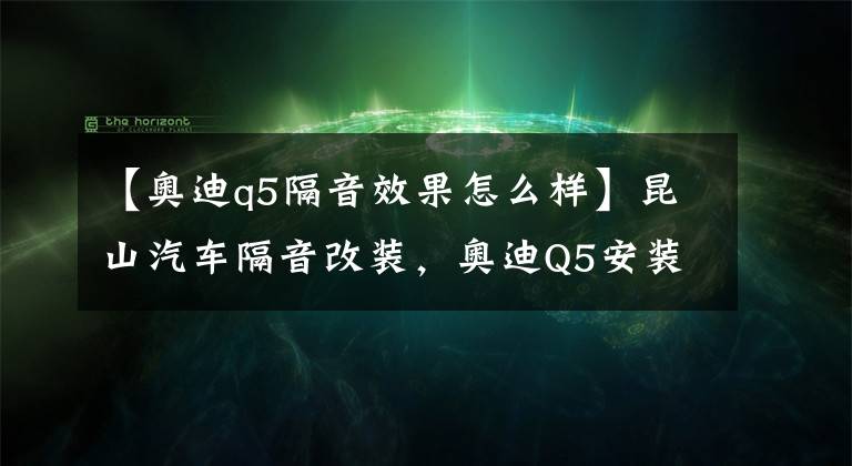 【奥迪q5隔音效果怎么样】昆山汽车隔音改装,奥迪Q5安装四门俄罗斯STP隔音