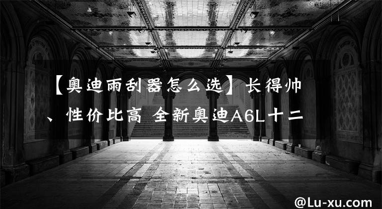 【奥迪雨刮器怎么选】长得帅、性价比高 全新奥迪A6L十二款车型如何选？