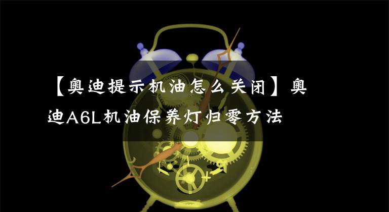 【奥迪提示机油怎么关闭】奥迪A6L机油保养灯归零方法