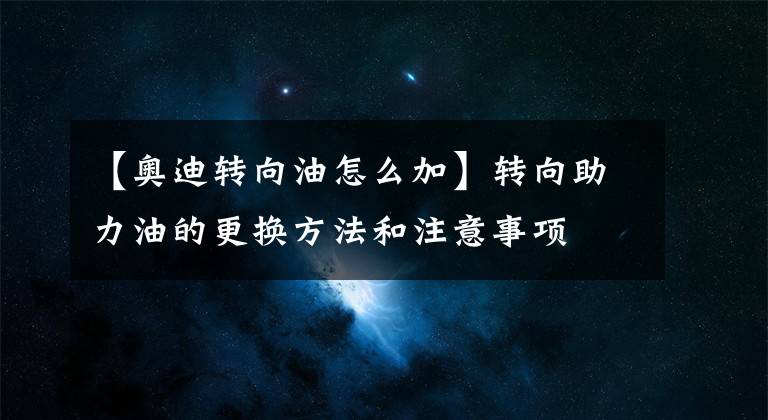【奥迪转向油怎么加】转向助力油的更换方法和注意事项