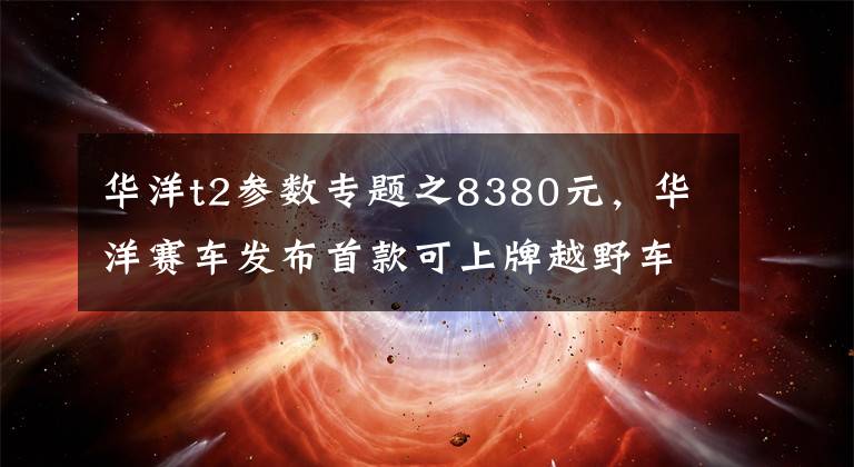 华洋t2参数专题之8380元,华洋赛车发布首款可上牌越野车T2-G