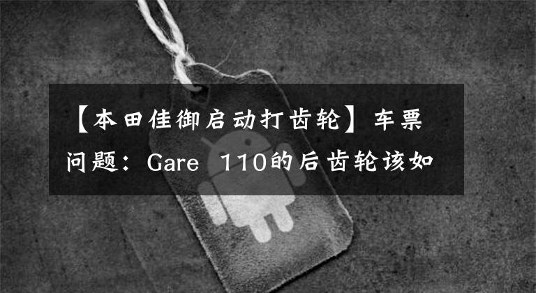 【本田佳御启动打齿轮】车票问题:Gare 110的后齿轮该如何更换机油?老司机来给你答案了