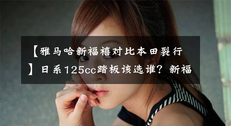 【雅马哈新福禧对比本田裂行】日系125cc踏板该选谁？新福熙大学分裂