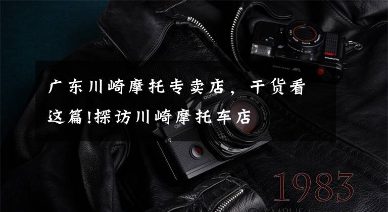 广东川崎摩托专卖店,干货看这篇!探访川崎摩托车店