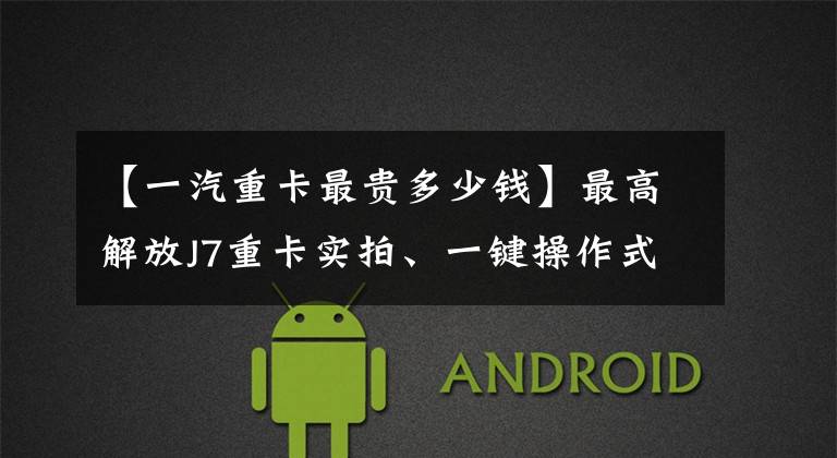 【一汽重卡最贵多少钱】最高解放J7重卡实拍、一键操作式自动挡,估计超过60万韩元