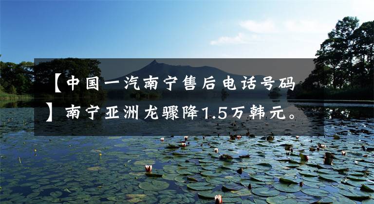 【中国一汽南宁售后电话号码】南宁亚洲龙骤降1.5万韩元。欢迎乘坐点象车