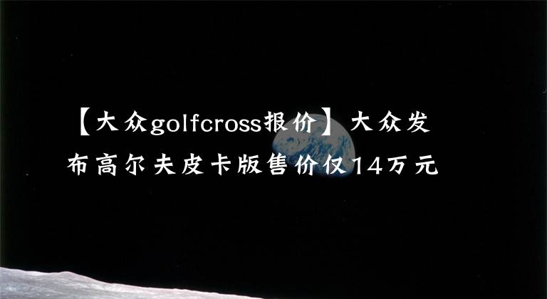 【大众golfcross报价】大众发布高尔夫皮卡版售价仅14万元